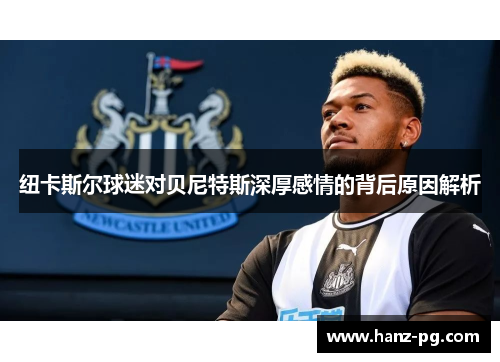 纽卡斯尔球迷对贝尼特斯深厚感情的背后原因解析