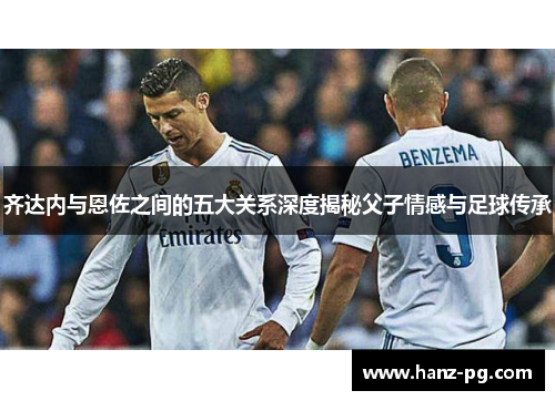 齐达内与恩佐之间的五大关系深度揭秘父子情感与足球传承