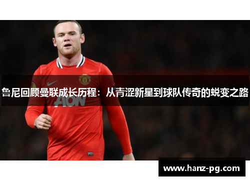 鲁尼回顾曼联成长历程：从青涩新星到球队传奇的蜕变之路