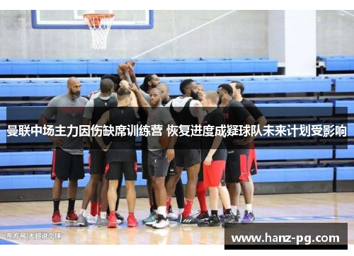 曼联中场主力因伤缺席训练营 恢复进度成疑球队未来计划受影响 曼联中场主力因伤缺席训练营 恢复进度成疑球队未来计划受影响