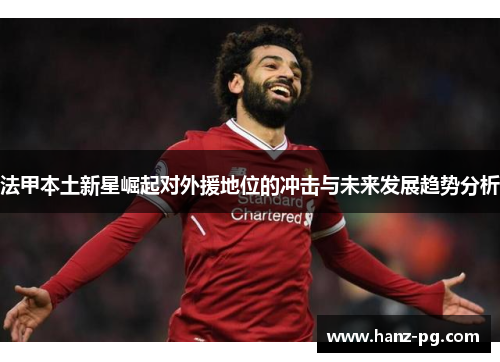 法甲本土新星崛起对外援地位的冲击与未来发展趋势分析 法甲本土新星崛起对外援地位的冲击与未来发展趋势分析
