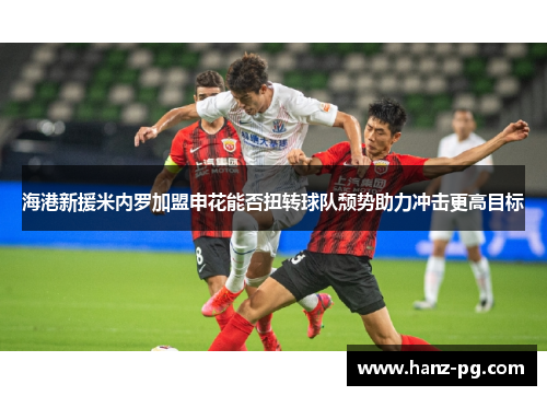 海港新援米内罗加盟申花能否扭转球队颓势助力冲击更高目标