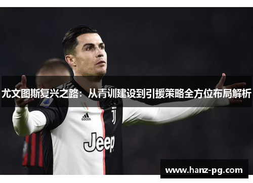 尤文图斯复兴之路：从青训建设到引援策略全方位布局解析
