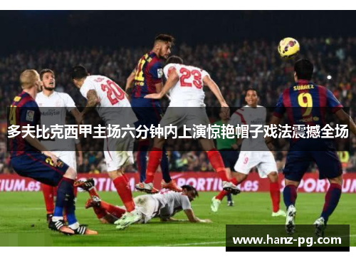 多夫比克西甲主场六分钟内上演惊艳帽子戏法震撼全场 多夫比克西甲主场六分钟内上演惊艳帽子戏法震撼全场