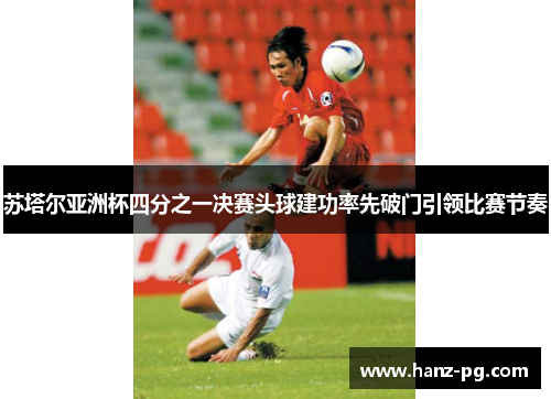 苏塔尔亚洲杯四分之一决赛头球建功率先破门引领比赛节奏 苏塔尔亚洲杯四分之一决赛头球建功率先破门引领比赛节奏