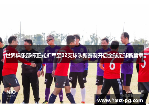世界俱乐部杯正式扩军至32支球队新赛制开启全球足球新篇章